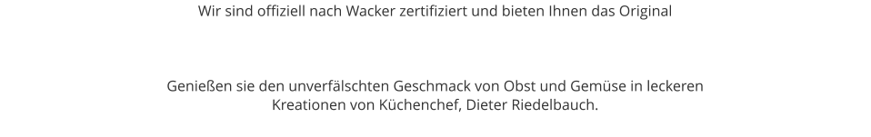 Wir sind offiziell nach Wacker zertifiziert und bieten Ihnen das Original     Genießen sie den unverfälschten Geschmack von Obst und Gemüse in leckeren  Kreationen von Küchenchef, Dieter Riedelbauch.